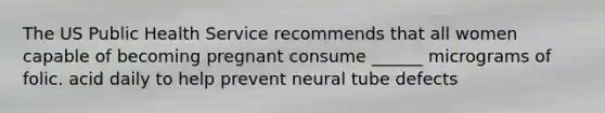 The US Public Health Service recommends that all women capable of becoming pregnant consume ______ micrograms of folic. acid daily to help prevent neural tube defects