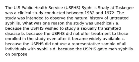 The U.S Public Health Service (USPHS) Syphilis Study at Tuskegee was a clinical study conducted between 1932 and 1972. The study was intended to observe the natural history of untreated syphilis. What was one reason the study was unethical? a. because the USPHS wished to study a sexually transmitted disease b. because the USPHS did not offer treatment to those enrolled in the study even after it became widely available c. because the USPHS did not use a representative sample of all individuals with syphilis d. because the USPHS gave men syphilis on purpose