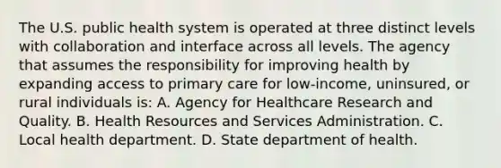 The U.S. public health system is operated at three distinct levels with collaboration and interface across all levels. The agency that assumes the responsibility for improving health by expanding access to primary care for low-income, uninsured, or rural individuals is: A. Agency for Healthcare Research and Quality. B. Health Resources and Services Administration. C. Local health department. D. State department of health.