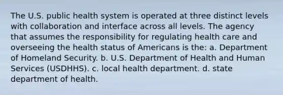 The U.S. public health system is operated at three distinct levels with collaboration and interface across all levels. The agency that assumes the responsibility for regulating health care and overseeing the health status of Americans is the: a. Department of Homeland Security. b. U.S. Department of Health and Human Services (USDHHS). c. local health department. d. state department of health.