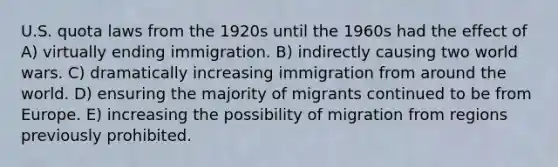 U.S. quota laws from the 1920s until the 1960s had the effect of A) virtually ending immigration. B) indirectly causing two world wars. C) dramatically increasing immigration from around the world. D) ensuring the majority of migrants continued to be from Europe. E) increasing the possibility of migration from regions previously prohibited.