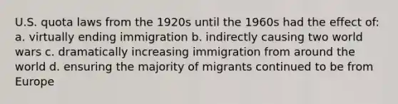 U.S. quota laws from the 1920s until the 1960s had the effect of: a. virtually ending immigration b. indirectly causing two world wars c. dramatically increasing immigration from around the world d. ensuring the majority of migrants continued to be from Europe