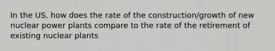 In the US, how does the rate of the construction/growth of new nuclear power plants compare to the rate of the retirement of existing nuclear plants
