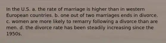 In the U.S. a. the rate of marriage is higher than in western European countries. b. one out of two marriages ends in divorce. c. women are more likely to remarry following a divorce than are men. d. the divorce rate has been steadily increasing since the 1950s.