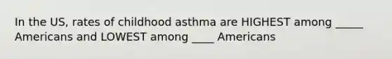 In the US, rates of childhood asthma are HIGHEST among _____ Americans and LOWEST among ____ Americans