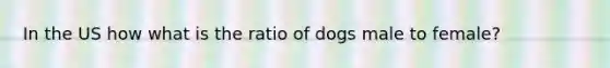 In the US how what is the ratio of dogs male to female?