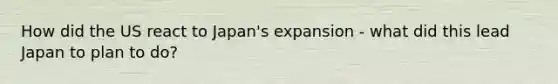 How did the US react to Japan's expansion - what did this lead Japan to plan to do?