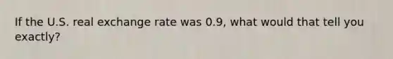 If the U.S. real exchange rate was 0.9, what would that tell you exactly?