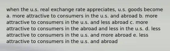 when the u.s. real exchange rate appreciates, u.s. goods become a. more attractive to consumers in the u.s. and abroad b. more attractive to consumers in the u.s. and less abroad c. more attractive to consumers in the abroad and less in the u.s. d. less attractive to consumers in the u.s. and more abroad e. less attractive to consumers in the u.s. and abroad