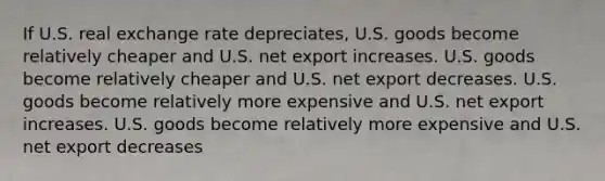 If U.S. real exchange rate depreciates, U.S. goods become relatively cheaper and U.S. net export increases. U.S. goods become relatively cheaper and U.S. net export decreases. U.S. goods become relatively more expensive and U.S. net export increases. U.S. goods become relatively more expensive and U.S. net export decreases