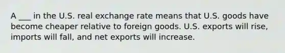 A ___ in the U.S. real exchange rate means that U.S. goods have become cheaper relative to foreign goods. U.S. exports will rise, imports will fall, and net exports will increase.