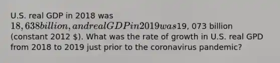 U.S. real GDP in 2018 was 18, 638 billion, and real GDP in 2019 was19, 073 billion (constant 2012 ). What was the rate of growth in U.S. real GPD from 2018 to 2019 just prior to the coronavirus pandemic?