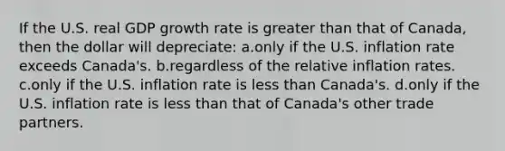 If the U.S. real GDP growth rate is greater than that of Canada, then the dollar will depreciate: a.only if the U.S. inflation rate exceeds Canada's. b.regardless of the relative inflation rates. c.only if the U.S. inflation rate is less than Canada's. d.only if the U.S. inflation rate is less than that of Canada's other trade partners.