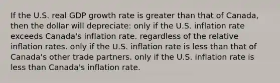 If the U.S. real GDP growth rate is greater than that of Canada, then the dollar will depreciate: only if the U.S. inflation rate exceeds Canada's inflation rate. regardless of the relative inflation rates. only if the U.S. inflation rate is less than that of Canada's other trade partners. only if the U.S. inflation rate is less than Canada's inflation rate.