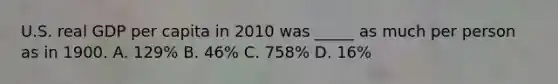 U.S. real GDP per capita in 2010 was _____ as much per person as in 1900. A. 129% B. 46% C. 758% D. 16%