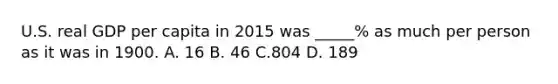 U.S. real GDP per capita in 2015 was _____% as much per person as it was in 1900. A. 16 B. 46 C.804 D. 189