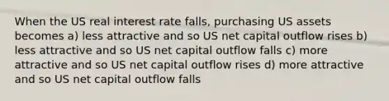 When the US real interest rate falls, purchasing US assets becomes a) less attractive and so US net capital outflow rises b) less attractive and so US net capital outflow falls c) more attractive and so US net capital outflow rises d) more attractive and so US net capital outflow falls