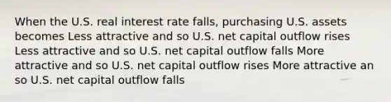 When the U.S. real interest rate falls, purchasing U.S. assets becomes Less attractive and so U.S. net capital outflow rises Less attractive and so U.S. net capital outflow falls More attractive and so U.S. net capital outflow rises More attractive an so U.S. net capital outflow falls