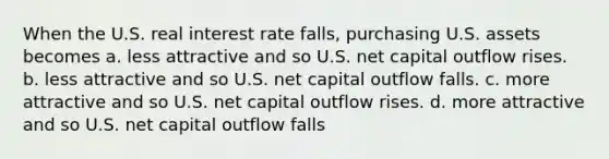 When the U.S. real interest rate falls, purchasing U.S. assets becomes a. less attractive and so U.S. net capital outflow rises. b. less attractive and so U.S. net capital outflow falls. c. more attractive and so U.S. net capital outflow rises. d. more attractive and so U.S. net capital outflow falls