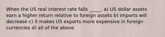 When the US real interest rate falls _____. a) US dollar assets earn a higher return relative to foreign assets b) imports will decrease c) it makes US exports more expensive in foreign currencies d) all of the above