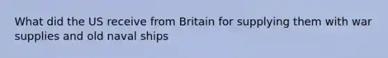 What did the US receive from Britain for supplying them with war supplies and old naval ships