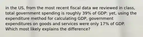 in the US, from the most recent fiscal data we reviewed in class, total government spending is roughly 39% of GDP: yet, using the expenditure method for calculating GDP, government expenditures on goods and services were only 17% of GDP. Which most likely explains the difference?