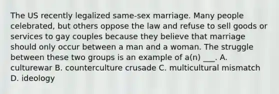 The US recently legalized same-sex marriage. Many people celebrated, but others oppose the law and refuse to sell goods or services to gay couples because they believe that marriage should only occur between a man and a woman. The struggle between these two groups is an example of a(n) ___. A. culturewar B. counterculture crusade C. multicultural mismatch D. ideology