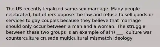 The US recently legalized same-sex marriage. Many people celebrated, but others oppose the law and refuse to sell goods or services to gay couples because they believe that marriage should only occur between a man and a woman. The struggle between these two groups is an example of a(n) ___. culture war counterculture crusade multicultural mismatch ideology