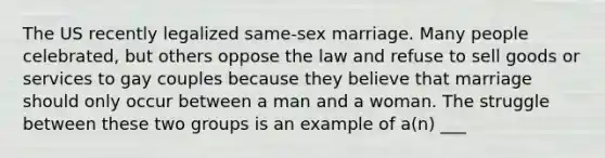 The US recently legalized same-sex marriage. Many people celebrated, but others oppose the law and refuse to sell goods or services to gay couples because they believe that marriage should only occur between a man and a woman. The struggle between these two groups is an example of a(n) ___