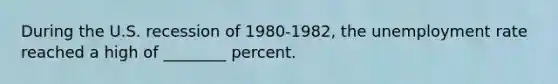 During the U.S. recession of 1980-1982, the unemployment rate reached a high of ________ percent.