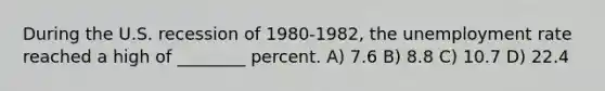 During the U.S. recession of 1980-1982, the <a href='https://www.questionai.com/knowledge/kh7PJ5HsOk-unemployment-rate' class='anchor-knowledge'>unemployment rate</a> reached a high of ________ percent. A) 7.6 B) 8.8 C) 10.7 D) 22.4