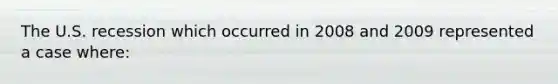 The U.S. recession which occurred in 2008 and 2009 represented a case where: