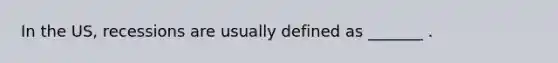 In the US, recessions are usually defined as _______ .