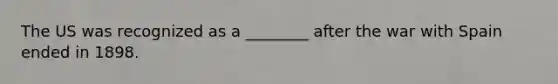 The US was recognized as a ________ after the war with Spain ended in 1898.