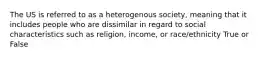 The US is referred to as a heterogenous society, meaning that it includes people who are dissimilar in regard to social characteristics such as religion, income, or race/ethnicity True or False