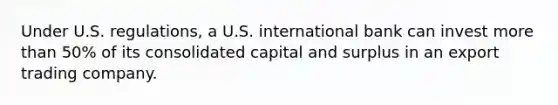 Under U.S. regulations, a U.S. international bank can invest more than 50% of its consolidated capital and surplus in an export trading company.