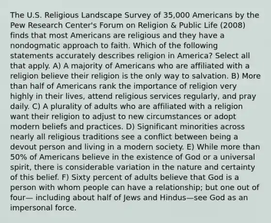 The U.S. Religious Landscape Survey of 35,000 Americans by the Pew Research Center's Forum on Religion & Public Life (2008) finds that most Americans are religious and they have a nondogmatic approach to faith. Which of the following statements accurately describes religion in America? Select all that apply. A) A majority of Americans who are affiliated with a religion believe their religion is the only way to salvation. B) More than half of Americans rank the importance of religion very highly in their lives, attend religious services regularly, and pray daily. C) A plurality of adults who are affiliated with a religion want their religion to adjust to new circumstances or adopt modern beliefs and practices. D) Significant minorities across nearly all religious traditions see a conflict between being a devout person and living in a modern society. E) While more than 50% of Americans believe in the existence of God or a universal spirit, there is considerable variation in the nature and certainty of this belief. F) Sixty percent of adults believe that God is a person with whom people can have a relationship; but one out of four— including about half of Jews and Hindus—see God as an impersonal force.