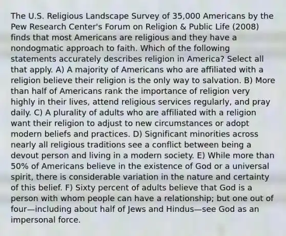 The U.S. Religious Landscape Survey of 35,000 Americans by the Pew Research Center's Forum on Religion & Public Life (2008) finds that most Americans are religious and they have a nondogmatic approach to faith. Which of the following statements accurately describes religion in America? Select all that apply. A) A majority of Americans who are affiliated with a religion believe their religion is the only way to salvation. B) More than half of Americans rank the importance of religion very highly in their lives, attend religious services regularly, and pray daily. C) A plurality of adults who are affiliated with a religion want their religion to adjust to new circumstances or adopt modern beliefs and practices. D) Significant minorities across nearly all religious traditions see a conflict between being a devout person and living in a modern society. E) While more than 50% of Americans believe in the existence of God or a universal spirit, there is considerable variation in the nature and certainty of this belief. F) Sixty percent of adults believe that God is a person with whom people can have a relationship; but one out of four—including about half of Jews and Hindus—see God as an impersonal force.