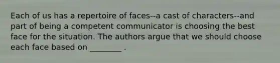 Each of us has a repertoire of faces--a cast of characters--and part of being a competent communicator is choosing the best face for the situation. The authors argue that we should choose each face based on ________ .