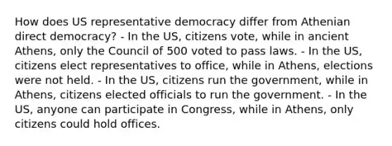 How does US representative democracy differ from Athenian direct democracy? - In the US, citizens vote, while in ancient Athens, only the Council of 500 voted to pass laws. - In the US, citizens elect representatives to office, while in Athens, elections were not held. - In the US, citizens run the government, while in Athens, citizens elected officials to run the government. - In the US, anyone can participate in Congress, while in Athens, only citizens could hold offices.