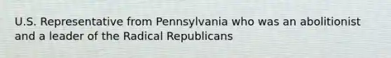 U.S. Representative from Pennsylvania who was an abolitionist and a leader of the Radical Republicans