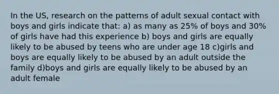 In the US, research on the patterns of adult sexual contact with boys and girls indicate that: a) as many as 25% of boys and 30% of girls have had this experience b) boys and girls are equally likely to be abused by teens who are under age 18 c)girls and boys are equally likely to be abused by an adult outside the family d)boys and girls are equally likely to be abused by an adult female