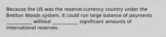 Because the US was the reserve-currency country under the Bretton Woods system, it could run large balance of payments ___________ without ___________ significant amounts of international reserves.