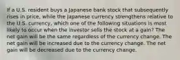 If a U.S. resident buys a Japanese bank stock that subsequently rises in price, while the Japanese currency strengthens relative to the U.S. currency, which one of the following situations is most likely to occur when the investor sells the stock at a gain? The net gain will be the same regardless of the currency change. The net gain will be increased due to the currency change. The net gain will be decreased due to the currency change.