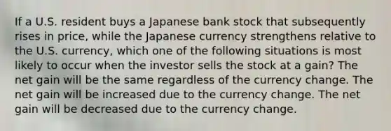 If a U.S. resident buys a Japanese bank stock that subsequently rises in price, while the Japanese currency strengthens relative to the U.S. currency, which one of the following situations is most likely to occur when the investor sells the stock at a gain? The net gain will be the same regardless of the currency change. The net gain will be increased due to the currency change. The net gain will be decreased due to the currency change.