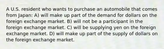 A U.S. resident who wants to purchase an automobile that comes from Japan: A) will make up part of the demand for dollars on the foreign exchange market. B) will not be a participant in the foreign exchange market. C) will be supplying yen on the foreign exchange market. D) will make up part of the supply of dollars on the foreign exchange market.