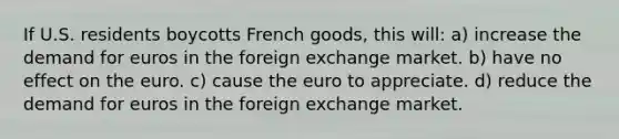 If U.S. residents boycotts French​ goods, this will: a) increase the demand for euros in the foreign exchange market. b) have no effect on the euro. c) cause the euro to appreciate. d) reduce the demand for euros in the foreign exchange market.