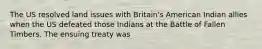 The US resolved land issues with Britain's American Indian allies when the US defeated those Indians at the Battle of Fallen Timbers. The ensuing treaty was