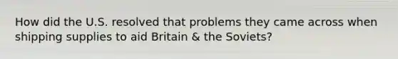 How did the U.S. resolved that problems they came across when shipping supplies to aid Britain & the Soviets?