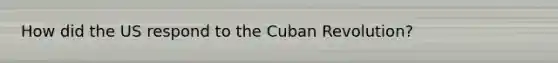 How did the US respond to the Cuban Revolution?